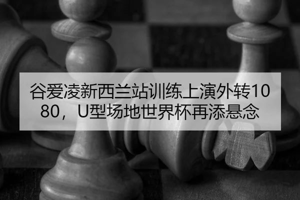 谷爱凌新西兰站训练上演外转1080，U型场地世界杯再添悬念