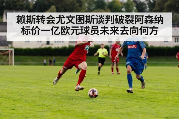 赖斯转会尤文图斯谈判破裂阿森纳标价一亿欧元球员未来去向何方