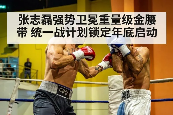 张志磊强势卫冕重量级金腰带 统一战计划锁定年底启动