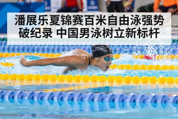 潘展乐夏锦赛百米自由泳强势破纪录 中国男泳树立新标杆