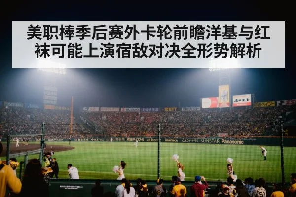 美职棒季后赛外卡轮前瞻洋基与红袜可能上演宿敌对决全形势解析