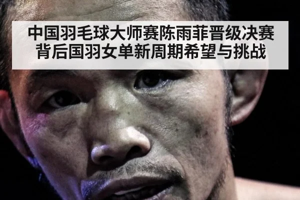中国羽毛球大师赛陈雨菲晋级决赛背后国羽女单新周期希望与挑战